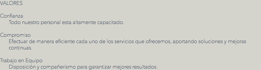 VALORES
 Confianza
Todo nuestro personal esta altamente capacitado. Compromiso
Efectuar de manera eficiente cada uno de los servicios que ofrecemos, aportando soluciones y mejoras continuas. Trabajo en Equipo
Disposición y compañerismo para garantizar mejores resultados.
