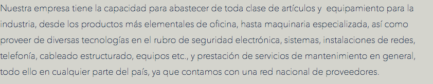 Nuestra empresa tiene la capacidad para abastecer de toda clase de artículos y equipamiento para la industria, desde los productos más elementales de oficina, hasta maquinaria especializada, así como proveer de diversas tecnologías en el rubro de seguridad electrónica, sistemas, instalaciones de redes, telefonía, cableado estructurado, equipos etc., y prestación de servicios de mantenimiento en general, todo ello en cualquier parte del país, ya que contamos con una red nacional de proveedores.